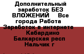 Дополнительный заработок БЕЗ ВЛОЖЕНИЙ! - Все города Работа » Заработок в интернете   . Кабардино-Балкарская респ.,Нальчик г.
